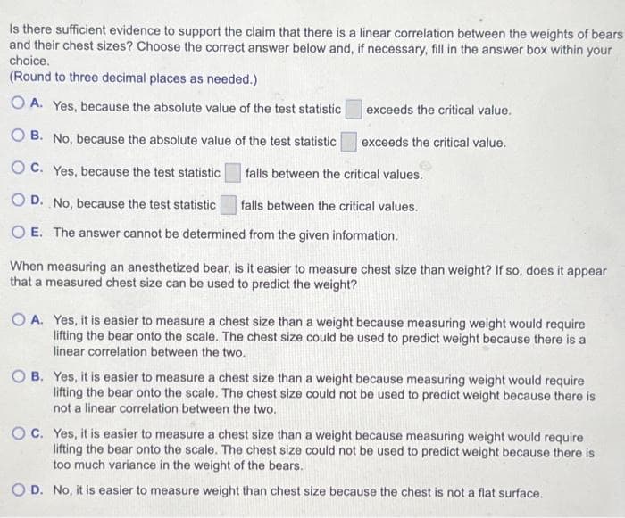 Is there sufficient evidence to support the claim that there is a linear correlation between the weights of bears
and their chest sizes? Choose the correct answer below and, if necessary, fill in the answer box within your
choice.
(Round to three decimal places as needed.)
OA. Yes, because the absolute value of the test statistic
B. No, because the absolute value of the test statistic
OC. Yes, because the test statistic
falls between the critical values.
D. No, because the test statistic
falls between the critical values.
O E. The answer cannot be determined from the given information.
exceeds the critical value.
exceeds the critical value.
When measuring an anesthetized bear, is it easier to measure chest size than weight? If so, does it appear
that a measured chest size can be used to predict the weight?
OA. Yes, it is easier to measure a chest size than a weight because measuring weight would require
lifting the bear onto the scale. The chest size could be used to predict weight because there is a
linear correlation between the two.
OB. Yes, it is easier to measure a chest size than a weight because measuring weight would require
lifting the bear onto the scale. The chest size could not be used to predict weight because there is
not a linear correlation between the two.
OC. Yes, it is easier to measure a chest size than a weight because measuring weight would require
lifting the bear onto the scale. The chest size could not be used to predict weight because there is
too much variance in the weight of the bears.
OD. No, it is easier to measure weight than chest size because the chest is not a flat surface.