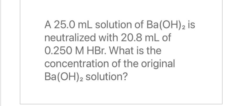 A 25.0 mL solution of Ba(OH)2 is
neutralized with 20.8 mL of
0.250 M HBr. What is the
concentration of the original
Ba(OH)2 solution?