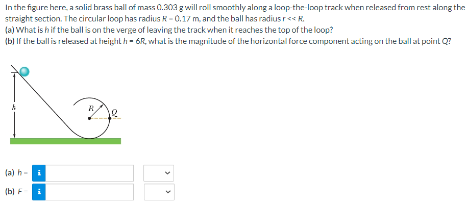 In the figure here, a solid brass ball of mass 0.303 g will roll smoothly along a loop-the-loop track when released from rest along the
straight section. The circular loop has radius R = 0.17 m, and the ball has radius r << R.
(a) What is h if the ball is on the verge of leaving the track when it reaches the top of the loop?
(b) If the ball is released at height h = 6R, what is the magnitude of the horizontal force component acting on the ball at point Q?
h
(a) h= i
(b) F= i
R
12
<