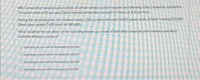 ABC Corporation manufactures curtains. A certain window curtain requires the following: Direct materials standard is
10 square yards at $5 per yard. Direct manufacturing labor standard is 5 hours at $10 per hour.
During the second quarter, the company made 1,500 curtains and used 14,000 square yards of fabric costing $72,000.
Direct labor totaled 7,600 hours for $83,600.
What would be the net effect on the operating income as a result of both direct materials price variance and direct
materials efficiency variance?
O operating income will be decreased by $6,960
O operating income will be increased by $3,040
O operating income will be decreased by $3,040
O operating income will be increased by $6,960