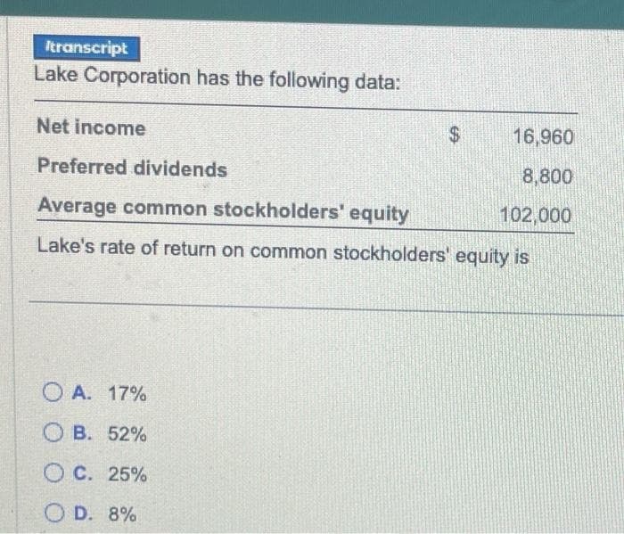 Itranscript
Lake Corporation has the following data:
Net income
16,960
Preferred dividends
8,800
Average common stockholders' equity
102,000
Lake's rate of return on common stockholders' equity is
OA. 17%
OB. 52%
OC. 25%
OD. 8%
$