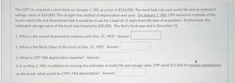 The CPP Co. acquired a semi-truck on January 1, YR1 at a cost of $216,000. The truck had a six-year useful life and an estimated
salvage value of $24,000. The straight-line method of depreciation was used. On January 1. YR4, CPP revised its estimate of the
trucks useful life and determined that it would be in use for a total of 11 years from the date of acquisition. Furthermore, the
estimated salvage value of the truck was lowered to $20,000. The firm's fiscal year-end is December 31.
1. What is the annual depreciation expense until Dec. 31, YR3? Answer:
2. What is the Book Value of the truck on Dec. 31, YR3? Answer:
3. What is CPP' YR4 depreciation expense? Answer:
4.
If on May 1, YR4, in addition to revising the estimates of useful life and salvage value, CPP spent $12,000 for routine maintenance
on the truck, what would be CPP's YR4 depreciation? Answer: