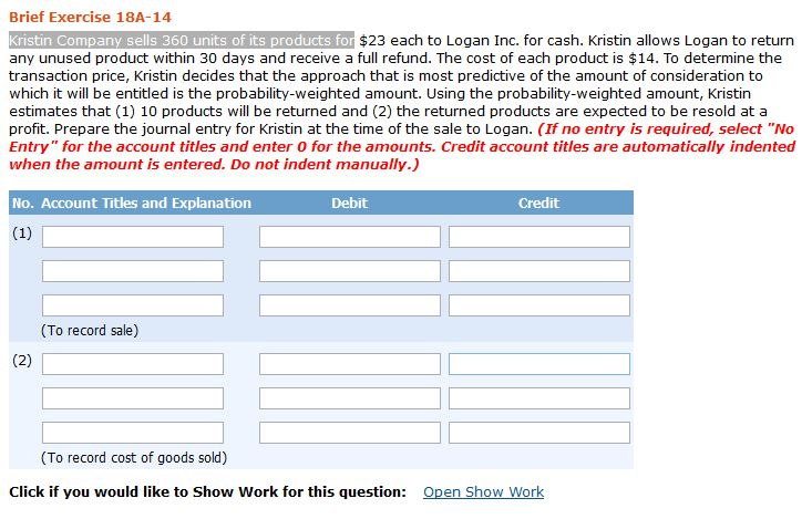 Brief Exercise 18A-14
Kristin Company sells 360 units of its products for $23 each to Logan Inc. for cash. Kristin allows Logan to return
any unused product within 30 days and receive a full refund. The cost of each product is $14. To determine the
transaction price, Kristin decides that the approach that is most predictive of the amount of consideration to
which it will be entitled is the probability-weighted amount. Using the probability-weighted amount, Kristin
estimates that (1) 10 products will be returned and (2) the returned products are expected to be resold at a
profit. Prepare the journal entry for Kristin at the time of the sale to Logan. (If no entry is required, select "No
Entry" for the account titles and enter 0 for the amounts. Credit account titles are automatically indented
when the amount is entered. Do not indent manually.)
No. Account Titles and Explanation
(1)
(2)
(To record sale)
Debit
Credit
(To record cost of goods sold)
Click if you would like to Show Work for this question: Open Show Work