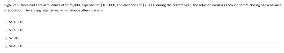 High Step Shoes had annual revenues of $175,000, expenses of $105,000, and dividends of $20,000 during the current year. The retained earnings account before closing had a balance
of $350,000. The ending retained earnings balance after closing is:
O $400,000
O $330,000
O $70,000
O $420,000