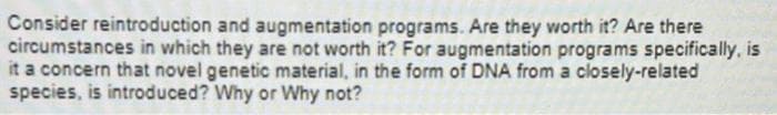 Consider reintroduction and augmentation programs. Are they worth it? Are there
circumstances in which they are not worth it? For augmentation programs specifically, is
it a concern that novel genetic material, in the form of DNA from a closely-related
species, is introduced? Why or Why not?
