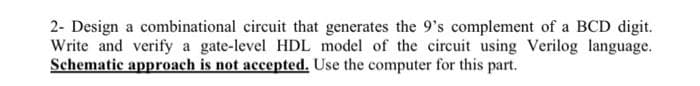 2- Design a combinational circuit that generates the 9's complement of a BCD digit.
Write and verify a gate-level HDL model of the circuit using Verilog language.
Schematic approach is not accepted. Use the computer for this part.
