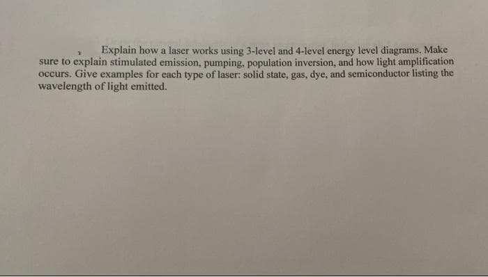 Explain how a laser works using 3-level and 4-level energy level diagrams. Make
sure to explain stimulated emission, pumping, population inversion, and how light amplification
occurs. Give examples for each type of laser: solid state, gas, dye, and semiconductor listing the
wavelength of light emitted.
