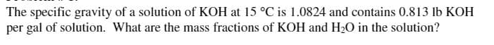 The specific gravity of a solution of KOH at 15 °C is 1.0824 and contains 0.813 lb KOH
per gal of solution. What are the mass fractions of KOH and H20 in the solution?
