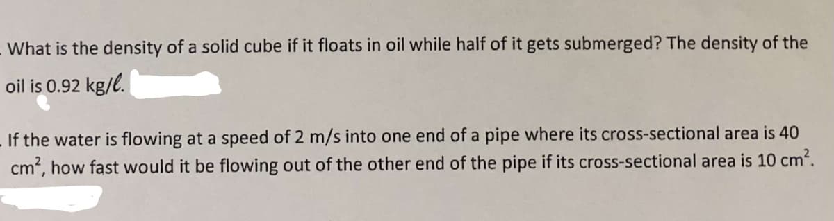 What is the density of a solid cube if it floats in oil while half of it gets submerged? The density of the
oil is 0.92 kg/l.
If the water is flowing at a speed of 2 m/s into one end of a pipe where its cross-sectional area is 40
cm?, how fast would it be flowing out of the other end of the pipe if its cross-sectional area is 10 cm2.
