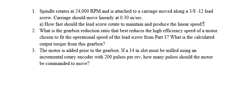 1. Spindle rotates at 24,000 RPM and is attached to a carriage moved along a 3/8 -12 lead
screw. Carriage should move linearly at 0.30 in/sec.
a) How fast should the lead screw rotate to maintain and produce the linear speed?
2. What is the gearbox reduction ratio that best reduces the high efficiency speed of a motor
chosen to fit the operational speed of the lead screw from Part 1? What is the calculated
output torque from this gearbox?
3. The motor is added prior to the gearbox. If a 14 in slot must be milled using an
incremental rotary encoder with 200 pulses per rev, how many pulses should the motor
be commanded to move?
