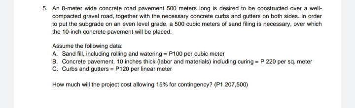 5. An 8-meter wide concrete road pavement 500 meters long is desired to be constructed over a well-
compacted gravel road, together with the necessary concrete curbs and gutters on both sides. In order
to put the subgrade on an even level grade, a 500 cubic meters of sand filing is necessary, over which
the 10-inch concrete pavement will be placed.
Assume the following data:
A. Sand fill, including rolling and watering = P100 per cubic meter
B. Concrete pavement, 10 inches thick (labor and materials) including curing = P 220 per sq. meter
c. Curbs and gutters = P120 per linear meter
How much will the project cost allowing 15% for contingency? (P1,207,500)
