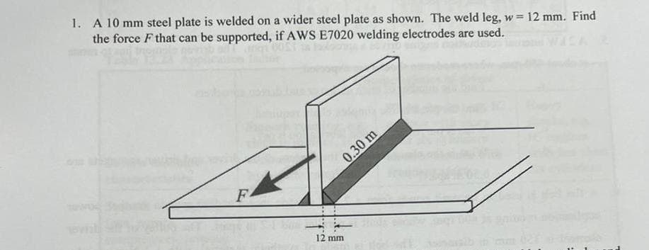 1. A 10 mm steel plate is welded on a wider steel plate as shown. The weld leg, w= 12 mm. Find
the force F that can be supported, if AWS E7020 welding electrodes are used.
F
0.30 m
12 mm