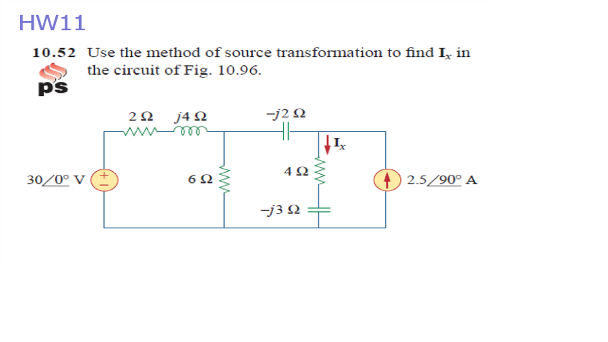 HW11
10.52 Use the method of source transformation to find I, in
the circuit of Fig. 10.96.
ps
2Ω
j4 Ω
-j2 N
ele w
4Ω
30/0° V
) 2.5/90° A
-j3 N
ww
