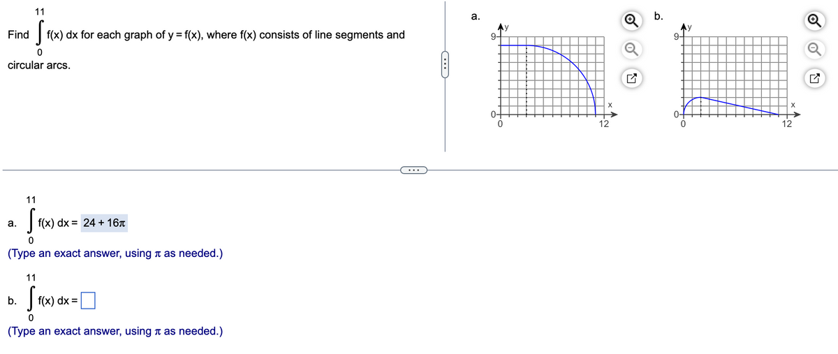 11
S
f(x) dx for each graph of y = f(x), where f(x) consists of line segments and
0
circular arcs.
Find
11
[ f(x) dx =
0
(Type an exact answer, using it as needed.)
a.
J»D
b.
f(x) dx = 24+ 16л
11
S
f(x) dx =
0
(Type an exact answer, using as needed.)
G
a.
9-
0-
X
12
b.
9-
X
12