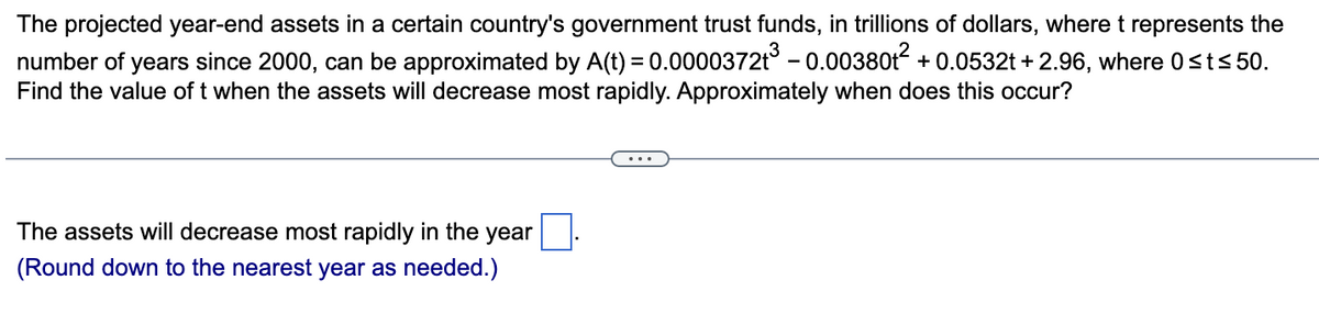 The projected year-end assets in a certain country's government trust funds, in trillions of dollars, where t represents the
number of years since 2000, can be approximated by A(t) = 0.0000372t³ -0.00380t² +0.0532t+2.96, where 0≤t≤ 50.
Find the value of t when the assets will decrease most rapidly. Approximately when does this occur?
The assets will decrease most rapidly in the year
(Round down to the nearest year as needed.)