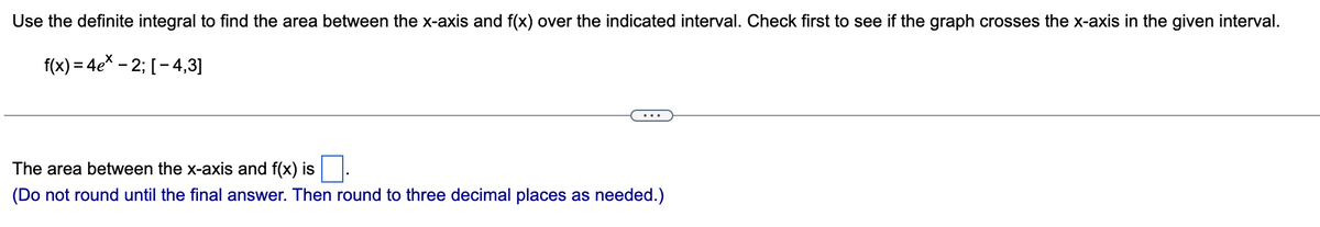 Use the definite integral to find the area between the x-axis and f(x) over the indicated interval. Check first to see if the graph crosses the x-axis in the given interval.
f(x) = 4e* - 2; [ - 4,3]
The area between the x-axis and f(x) is.
(Do not round until the final answer. Then round to three decimal places as needed.)