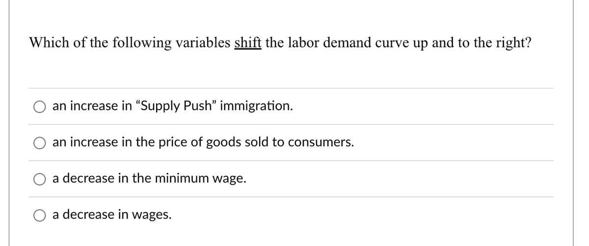 Which of the following variables shift the labor demand curve up and to the right?
an increase in "Supply Push" immigration.
an increase in the price of goods sold to consumers.
a decrease in the minimum wage.
a decrease in wages.