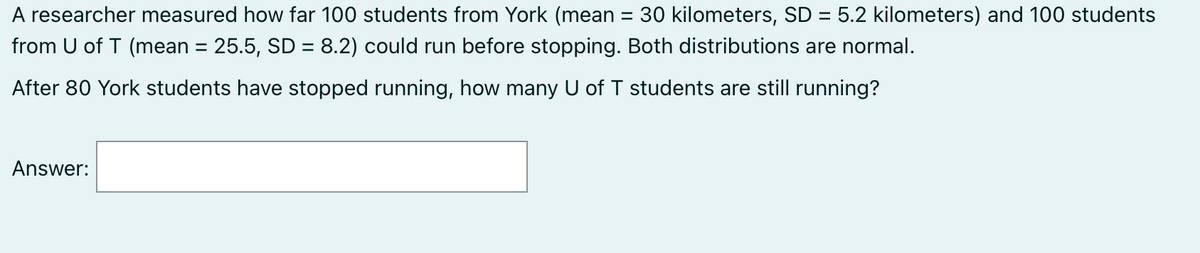 A researcher measured how far 100 students from York (mean = 30 kilometers, SD = 5.2 kilometers) and 100 students
from U of T (mean = 25.5, SD = 8.2) could run before stopping. Both distributions are normal.
After 80 York students have stopped running, how many U of T students are still running?
Answer: