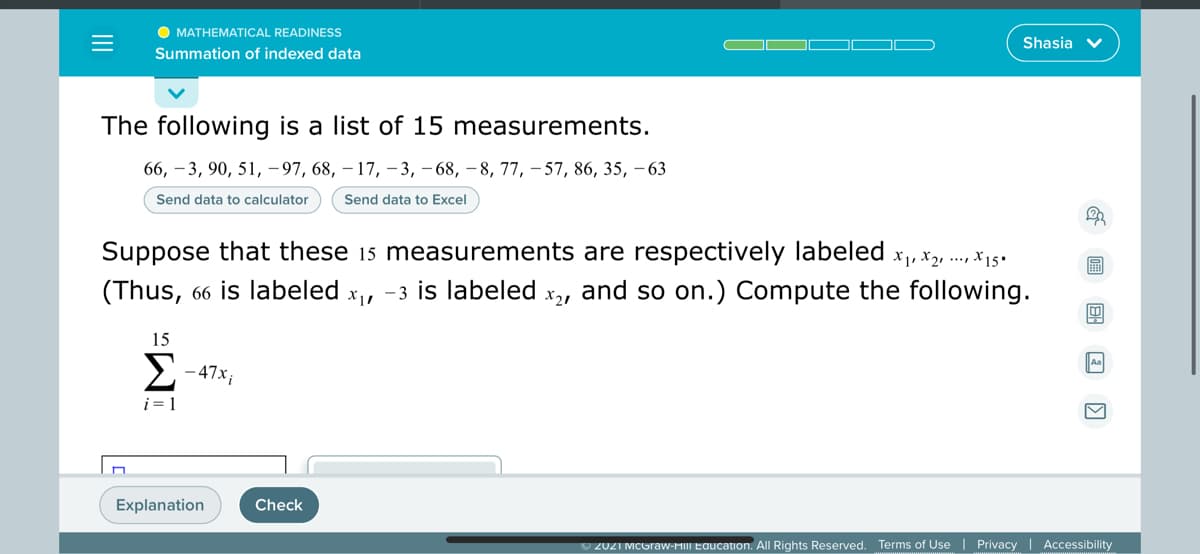 O MATHEMATICAL READINESS
Shasia v
Summation of indexed data
The following is a list of 15 measurements.
66, – 3, 90, 51, –97, 68, – 17, – 3, – 68, – 8, 77, – 57, 86, 35, – 63
Send data to calculator
Send data to Excel
Suppose that these 15 measurements are respectively labeled x, x, .., x15•
(Thus, 66 is labeled x, -3 is labeled
X21
and so on.) Compute the following.
15
2- 47x;
A
i = 1
Explanation
Check
O 2021 MCGraw-HIII Education. All Rights Reserved. Terms of Use | Privacy | Accessibility
II
