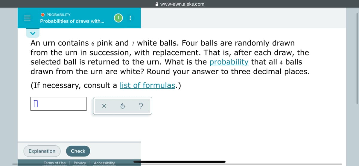 A www-awn.aleks.com
O PROBABILITY
Probabilities of draws with...
An urn contains 6 pink and 7 white balls. Four balls are randomly drawn
from the urn in succession, with replacement. That is, after each draw, the
selected ball is returned to the urn. What is the probability that all 4 balls
drawn from the urn are white? Round your answer to three decimal places.
(If necessary, consult a list of formulas.)
Explanation
Check
Terms of Use| Privacy Accessibility
II
