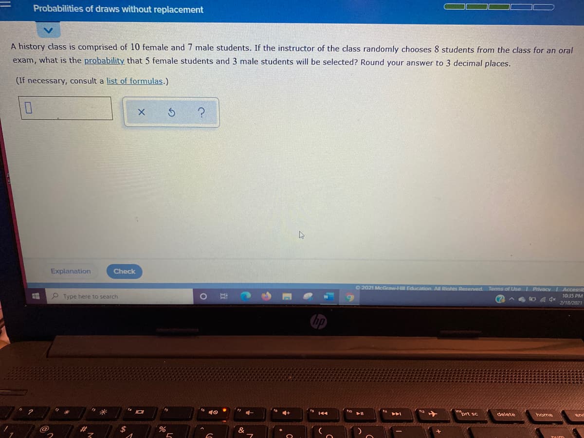 Probabilities of draws without replacement
A history class is comprised of 10 female and 7 male students. If the instructor of the class randomly chooses 8 students from the class for an oral
exam, what is the probability that 5 female students and 3 male students will be selected? Round your answer to 3 decimal places.
(If necessary, consult a list of formulas.)
Explanation
Check
O 2021 McGraw-Hill Education. All Riahts Reserved Tems of Use Privacy Accessit
10:35 PM
(? A
ヘ
o 耳
2/18/2021
P Type here to search
hp
prt sc
home
no
ho
delete
end
14
ts
2#.
%23
$
&
