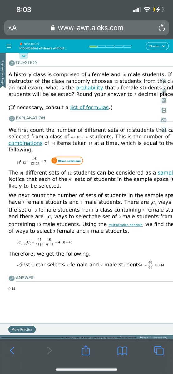 8:03
AA
www-awn.aleks.com
O PROBABILITY
Shasia v
Probabilities of draws without.
QUESTION
A history class is comprised of 4 female and 10 male students. If
instructor of the class randomly chooses 12 students from the cla
an oral exam, what is the probability that 3 female students and
students will be selected? Round your answer to 3 decimal place
(If necessary, consult a list of formulas.)
O EXPLANATION
We first count the number of different sets of 12 students that ca
selected from a class of 4+ 10=14 students. This is the number of
combinations of 14 items taken 12 at a time, which is equal to the
following.
14!
14C12-
= 91
12!2!
Other notations
The 91 different sets of 12 students can be considered as a sampl
Notice that each of the 91 sets of students in the sample space is
likely to be selected.
We next count the number of sets of students in the sample spa
have 3 female students and 9 male students. There are c, ways
the set of 3 female students from a class containing 4 female stu
and there are „C, ways to select the set of 9 male students from
containing 10 male students. Using the multiplication principle, we find the
of ways to select 3 female and 9 male students.
4!
„Cy'10C9= 311! 9!1!
10!
= 4-10-40
Therefore, we get the following.
P(instructor selects 3 female and 9 male students)
40
=0.44
91
ANSWER
0.44
More Practice
r Privacy | Accessibility
