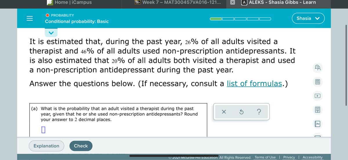 Home | iCampus
Bb Week 7 - MAT300457VA016-121...
A ALEKS - Shasia Gibbs - Learn
O PROBABILITY
Shasia v
Conditional probability: Basic
It is estimated that, during the past year, 26% of all adults visited a
therapist and 46% of all adults used non-prescription antidepressants. It
is also estimated that 20% of all adults both visited a therapist and used
a non-prescription antidepressant during the past year.
Answer the questions below. (If necessary, consult a list of formulas.)
(a) What is the probability that an adult visited a therapist during the past
year, given that he or she used non-prescription antidepressants? Round
your answer to 2 decimal places.
?
Aa
Explanation
Check
O 2021 MCGraw-HIII Education. All Rights Reserved. Terms of Use | Privacy | Accessibility
