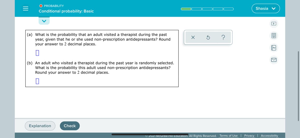 O PROBABILITY
Shasia v
Conditional probability: Basic
(a) What is the probability that an adult visited a therapist during the past
year, given that he or she used non-prescription antidepressants? Round
your answer to 2 decimal places.
(b) An adult who visited a therapist during the past year is randomly selected.
What is the probability this adult used non-prescription antidepressants?
Round your answer to 2 decimal places.
Explanation
Check
O 2021 MCGraw-HIII Education. All Rights Reserved. Terms of Use | Privacy | Accessibility
II
