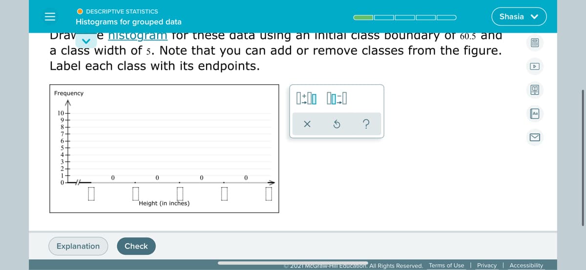 O DESCRIPTIVE STATISTICS
Shasia v
Histograms for grouped data
Drav
e histogram for these data using an initiai class boundary of 60.5 ang
a class width of 5. Note that you can add or remove classes from the figure.
Label each class with its endpoints.
Frequency
10+
9-
8-
7-
6-
5-
Aa
4-
Height (in inches)
Explanation
Check
2021 MCGraw-FIM EQucalion. All Rights Reserved. Terms of Use | Privacy | Accessibility
