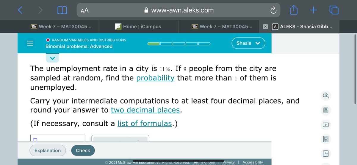 AA
A www-awn.aleks.com
Bb Week 7 - MAT30045...
Home | iCampus
Bb Week 7 - MAT30045...
A ALEKS - Shasia Gibb...
O RANDOM VARIABLES AND DISTRIBUTIONS
Shasia v
Binomial problems: Advanced
The unemployment rate in a city is 11%. If 9 people from the city are
sampled at random, find the probability that more than 1 of them is
unemployed.
Carry your intermediate computations to at least four decimal places, and
round your answer to two decimal places.
(If necessary, consult a list of formulas.)
Explanation
Check
© 2021 McGraw-HIII Education. All Rignts Reservea.
Privacy | Accessibility
ierms o Use
II
