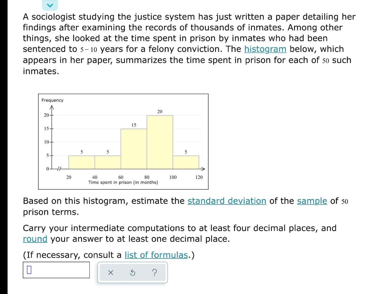 A sociologist studying the justice system has just written a paper detailing her
findings after examining the records of thousands of inmates. Among other
things, she looked at the time spent in prison by inmates who had been
sentenced to 5– 10 years for a felony conviction. The histogram below, which
appears in her paper, summarizes the time spent in prison for each of 50 such
inmates.
Frequency
20
20-
15
15-
10-
5
5
5
5+
0-
20
60
Time spent in prison (in months)
40
80
100
120
Based on this histogram, estimate the standard deviation of the sample of 50
prison terms.
Carry your intermediate computations to at least four decimal places, and
round your answer to at least one decimal place.
(If necessary, consult a list of formulas.)
