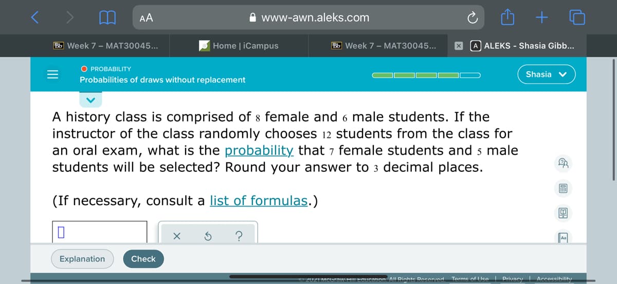 AA
A www-awn.aleks.com
Bb Week 7 - MAT30045...
Home | iCampus
Bb Week 7 - MAT30045...
A ALEKS - Shasia Gibb...
O PROBABILITY
Shasia v
Probabilities of draws without replacement
A history class is comprised of 8 female and 6 male students. If the
instructor of the class randomly chooses 12 students from the class for
an oral exam, what is the probability that 7 female students and 5 male
students will be selected? Round your answer to 3 decimal places.
(If necessary, consult a list of formulas.)
Explanation
Check
Terms of Use I Privacy Accessibility
