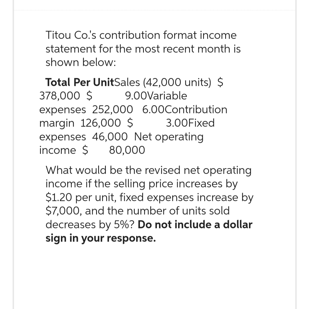 Titou Co.'s contribution format income
statement for the most recent month is
shown below:
Total Per UnitSales (42,000 units) $
378,000 $ 9.00Variable
expenses 252,000 6.00Contribution
margin 126,000 $ 3.00 Fixed
expenses 46,000 Net operating
income $ 80,000
What would be the revised net operating
income if the selling price increases by
$1.20 per unit, fixed expenses increase by
$7,000, and the number of units sold
decreases by 5%? Do not include a dollar
sign in your response.