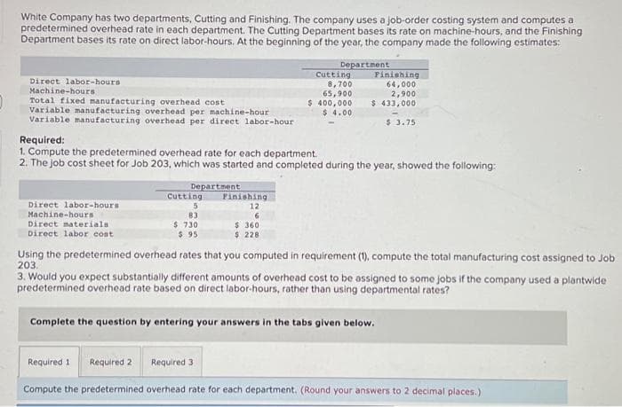 White Company has two departments, Cutting and Finishing. The company uses a job-order costing system and computes a
predetermined overhead rate in each department. The Cutting Department bases its rate on machine-hours, and the Finishing
Department bases its rate on direct labor-hours. At the beginning of the year, the company made the following estimates:
Direct labor-hours
Machine-hours
Total fixed manufacturing overhead cost
Variable manufacturing overhead per machine-hour
Variable manufacturing overhead per direct labor-hour
Direct abor-hours
Machine-hours
Direct materials
Direct labor cost
Department
Required:
1. Compute the predetermined overhead rate for each department.
2. The job cost sheet for Job 203, which was started and completed during the year, showed the following:
Cutting
5
83
$ 730
$95.
Finishing
12
6
Department
$360
$ 228
Cutting
8,700
65,900
$ 400,000
$4.00
Required 3
Finishing
64,000
2,900
$ 433,000
$ 3.75
Using the predetermined overhead rates that you computed in requirement (1), compute the total manufacturing cost assigned to Job
203.
3. Would you expect substantially different amounts of overhead cost to be assigned to some jobs if the company used a plantwide
predetermined overhead rate based on direct labor-hours, rather than using departmental rates?
Complete the question by entering your answers in the tabs given below.
Required 1 Required 2
Compute the predetermined overhead rate for each department. (Round your answers to 2 decimal places.)