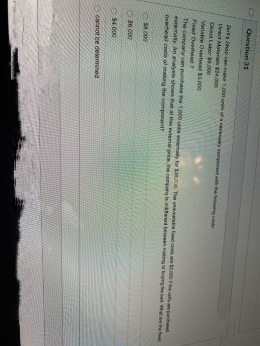 Question 31
Bell's Shop can make 1,000 units of a necessary component with the following costs:
Direct Materials $24,000
Direct Labor $6,000
Variable Overhead $3,000
Fixed Overhead?
The company can purchase the 1,000 units externally for $39,000. The unavoidable fixed costs are $2,000 if the units are purchased
externally. An analysis shows that at this external price, the company is indifferent between making or buying the part. What are the foxed
overhead costs of making the component?
$8,000
$6,000
$4,000
cannot be determined