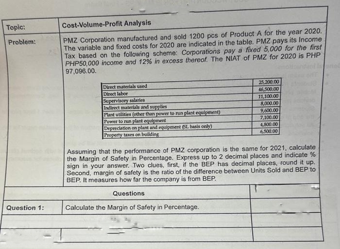 Topic:
Problem:
Question 1:
Cost-Volume-Profit Analysis
PMZ Corporation manufactured and sold 1200 pcs of Product A for the year 2020.
The variable and fixed costs for 2020 are indicated in the table. PMZ pays its Income
Tax based on the following scheme: Corporations pay a fixed 5,000 for the first
PHP50,000 income and 12% in excess thereof. The NIAT of PMZ for 2020 is PHP
97,096.00.
Direct materials used
Direct labor
Supervisory salaries
Indirect materials and supplies
Plant utilities (other than power to run plant equipment)
Power to run plant equipment
Depreciation on plant and equipment (SL basis only)
Property taxes on building
25,200.00
46,500.00
11,100.00
8,000.00
9,600.00
7,100.00
4,800.00
6,500.00
Assuming that the performance of PMZ corporation is the same for 2021, calculate
the Margin of Safety in Percentage. Express up to 2 decimal places and indicate %
sign in your answer. Two clues, first, if the BEP has decimal places, round it up.
Second, margin of safety is the ratio of the difference between Units Sold and BEP to
BEP. It measures how far the company is from BEP.
Questions
Calculate the Margin of Safety in Percentage.