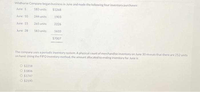 Wildhorse Company began business in June and made the following four inventory purchases:
June 1
183 units
$1268
June 10
244 units
265 units
183 units
June 15
June 28
1903
O $2218
O $1806
O $1747
O $2190
2226
1610
$7007
The company uses a periodic inventory system. A physical count of merchandise inventory on June 30 reveals that there are 252 units
on hand. Using the FIFO inventory method, the amount allocated to ending inventory for June is