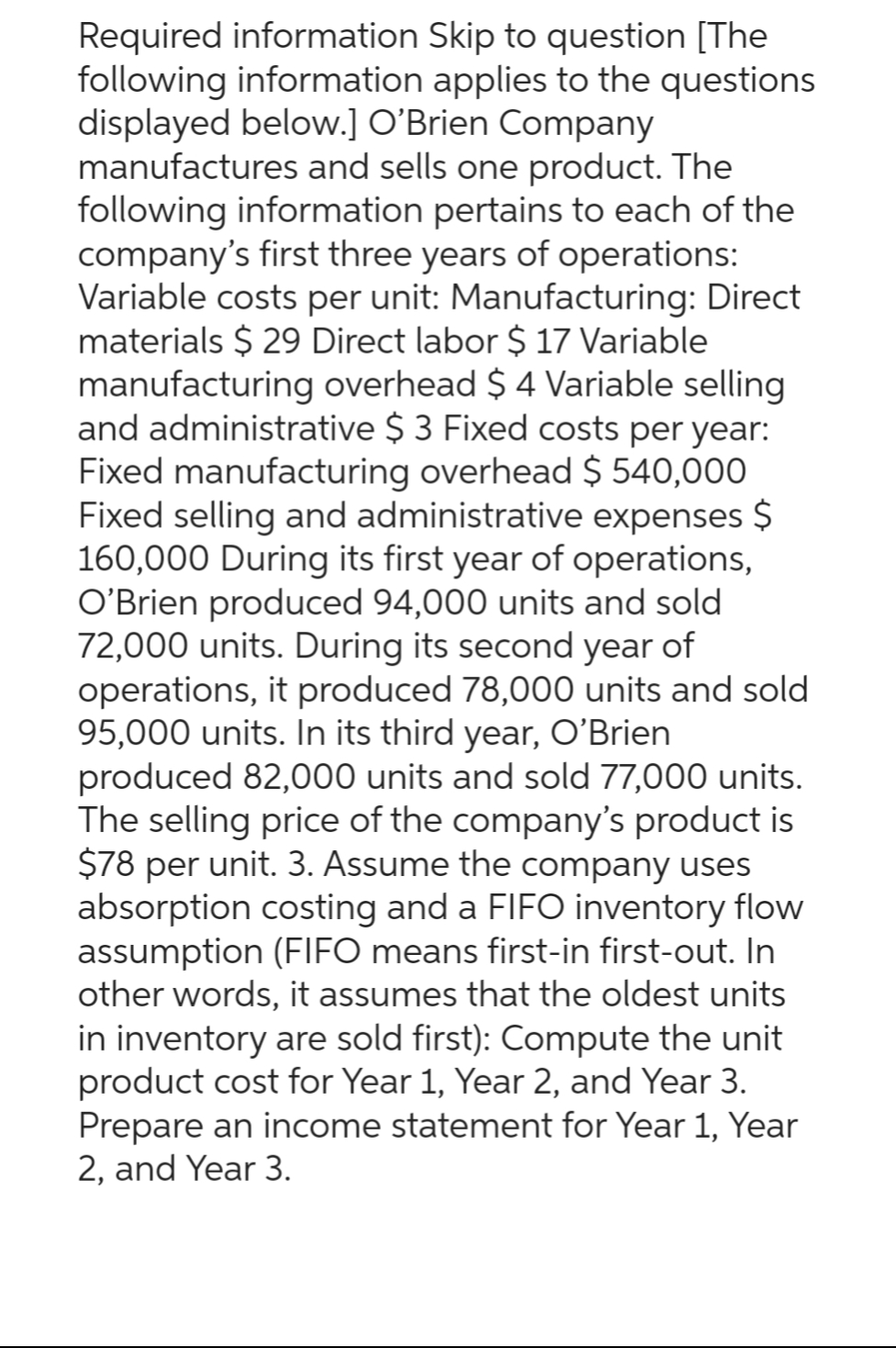 Required information Skip to question [The
following information applies to the questions
displayed below.] O'Brien Company
manufactures and sells one product. The
following information pertains to each of the
company's first three years of operations:
Variable costs per unit: Manufacturing: Direct
materials $ 29 Direct labor $ 17 Variable
manufacturing overhead $4 Variable selling
and administrative $3 Fixed costs per year:
Fixed manufacturing overhead $ 540,000
Fixed selling and administrative expenses $
160,000 During its first year of operations,
O'Brien produced 94,000 units and sold
72,000 units. During its second year of
operations, it produced 78,000 units and sold
95,000 units. In its third year, O'Brien
produced 82,000 units and sold 77,000 units.
The selling price of the company's product is
$78 per unit. 3. Assume the company uses
absorption costing and a FIFO inventory flow
assumption (FIFO means first-in first-out. In
other words, it assumes that the oldest units
in inventory are sold first): Compute the unit
product cost for Year 1, Year 2, and Year 3.
Prepare an income statement for Year 1, Year
2, and Year 3.