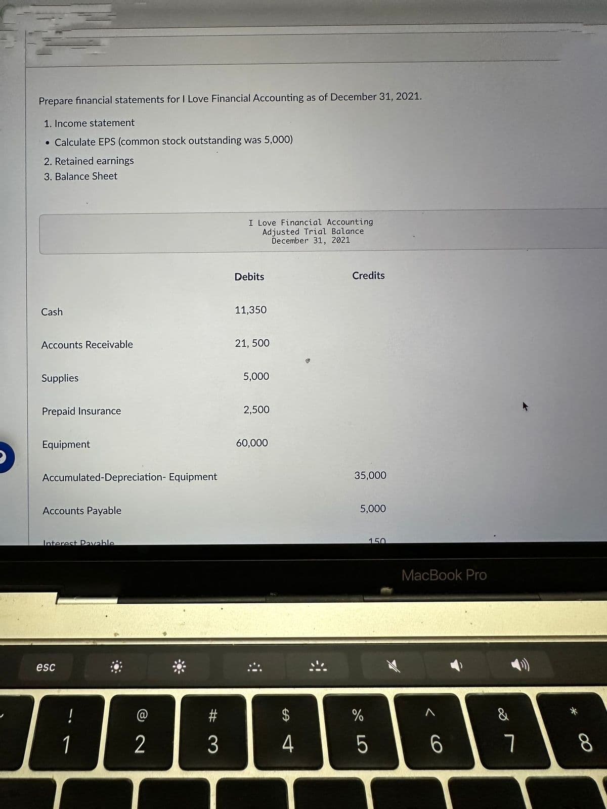 Prepare financial statements for I Love Financial Accounting as of December 31, 2021.
1. Income statement
• Calculate EPS (common stock outstanding was 5,000)
2. Retained earnings
3. Balance Sheet
Cash
Accounts Receivable
Supplies
Prepaid Insurance
Equipment
Accumulated-Depreciation- Equipment
Accounts Payable
Interest Payable
esc
!
1
2
#3
I Love Financial Accounting
Adjusted Trial Balance
December 31, 2021
Debits
11,350
21, 500
5,000
2,500
60,000
$
ச ௭
4
Credits
35,000
5,000
do LO
%
150
5
MacBook Pro
6
&
7
00