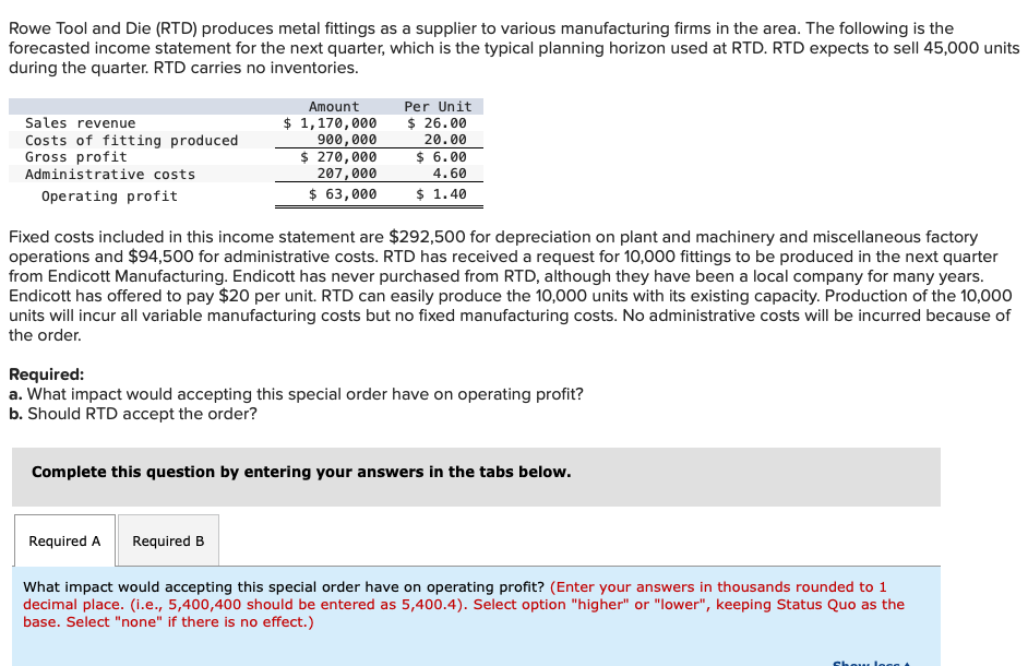 Rowe Tool and Die (RTD) produces metal fittings as a supplier to various manufacturing firms in the area. The following is the
forecasted income statement for the next quarter, which is the typical planning horizon used at RTD. RTD expects to sell 45,000 units
during the quarter. RTD carries no inventories.
Sales revenue
Costs of fitting produced
Gross profit
Administrative costs
Operating profit
Amount
$ 1,170,000
900,000
$ 270,000
207,000
$ 63,000
Fixed costs included in this income statement are $292,500 for depreciation on plant and machinery and miscellaneous factory
operations and $94,500 for administrative costs. RTD has received a request for 10,000 fittings to be produced in the next quarter
from Endicott Manufacturing. Endicott has never purchased from RTD, although they have been a local company for many years.
Endicott has offered to pay $20 per unit. RTD can easily produce the 10,000 units with its existing capacity. Production of the 10,000
units will incur all variable manufacturing costs but no fixed manufacturing costs. No administrative costs will be incurred because of
the order.
Per Unit
$ 26.00
20.00
$ 6.00
4.60
$ 1.40
Required:
a. What impact would accepting this special order have on operating profit?
b. Should RTD accept the order?
Required A
Complete this question by entering your answers in the tabs below.
Required B
What impact would accepting this special order have on operating profit? (Enter your answers in thousands rounded to 1
decimal place. (i.e., 5,400,400 should be entered as 5,400.4). Select option "higher" or "lower", keeping Status Quo as the
base. Select "none" if there is no effect.)
Show log