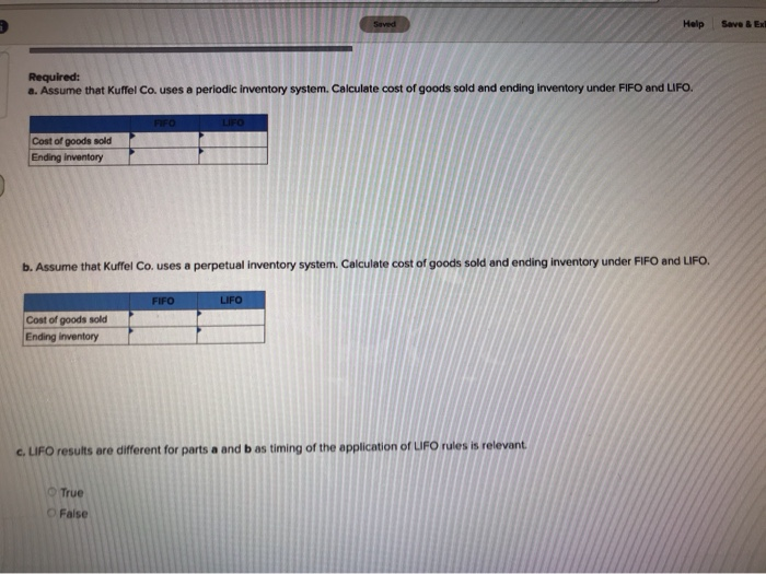 Cost of goods sold
Ending inventory
Required:
a. Assume that Kuffel Co. uses a periodic inventory system. Calculate cost of goods sold and ending inventory under FIFO and LIFO.
Cost of goods sold
Ending inventory
FIFO
True
O False
LIFO
b. Assume that Kuffel Co. uses a perpetual inventory system. Calculate cost of goods sold and ending inventory under FIFO and LIFO.
FIFO
Seved
LIFO
Help
c. LIFO results are different for parts a and b as timing of the application of LIFO rules is relevant.
Save & Exi