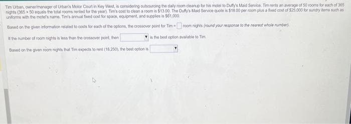 Tim Urban, owner/manager of Urban's Motor Court in Key West, is considering outsourcing the daily room cleanup for his motel to Duffy's Maid Service. Tim rents an average of 50 rooms for each of 365
nights (365x 50 equals the total rooms rented for the year). Tim's cost to clean a room is $13.00. The Duffy's Maid Service quote is $18.00 per room plus a fixed cost of $25.000 for sundry items such as
uniforms with the motel's name. Tim's annual fixed cost for space, equipment, and supplies is $61,000.
Based on the given information related to costs for each of the options, the crossover point for Tim-room nights (round your response to the nearest whole number)
if the number of room nights is less than the crossover point, then
is the best option available to Tim
Based on the given room nights that Tim expects to rent (18,250), the best option is