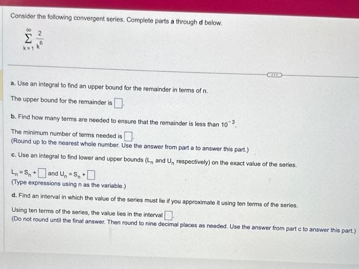 Consider the following convergent series. Complete parts a through d below.
8
Σ
k=1
Ta|N
a. Use an integral to find an upper bound for the remainder in terms of n.
The upper bound for the remainder is
www
b. Find how many terms are needed to ensure that the remainder is less than 10³.
The minimum number of terms needed is
(Round up to the nearest whole number. Use the answer from part a to answer this part.)
c. Use an integral to find lower and upper bounds (L, and Un respectively) on the exact value of the series.
Ln=Sn+and Un=Sn +
(Type expressions using n as the variable.)
d. Find an interval in which the value of the series must lie if you approximate it using ten terms of the series.
Using ten terms of the series, the value lies in the interval.
(Do not round until the final answer. Then round to nine decimal places as needed. Use the answer from part c to answer this part.)