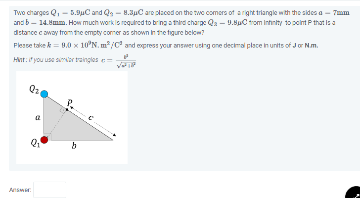 Two charges Q₁ = 5.9μC and Q₂ = 8.3μC are placed on the two corners of a right triangle with the sides a = 7mm
and b = 14.8mm. How much work is required to bring a third charge Q3 = 9.8μC from infinity to point P that is a
distance c away from the empty corner as shown in the figure below?
Please take k = 9.0 × 10°N. m²/C² and express your answer using one decimal place in units of J or N.m.
Hint: if you use similar traingles c =
Q2
a
Q₁
Answer:
P.
b
Va² +6²