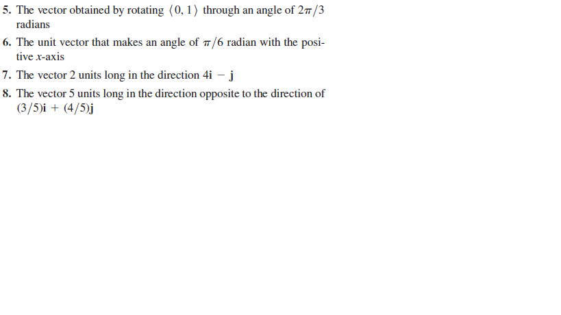 5. The vector obtained by rotating (0, 1) through an angle of 27/3
radians
6. The unit vector that makes an angle of 1/6 radian with the posi-
tive x-axis
7. The vector 2 units long in the direction 4i – j
8. The vector 5 units long in the direction opposite to the direction of
(3/5)i + (4/5)j
