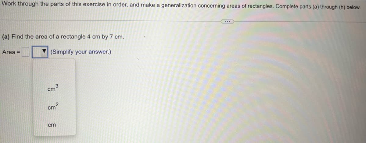 Work through the parts of this exercise in order, and make a generalization concerning areas of rectangles. Complete parts (a) through (h) below.
(a) Find the area of a rectangle 4 cm by 7 cm.
(Simplify your answer.)
Area =
3
cm
cm²
cm