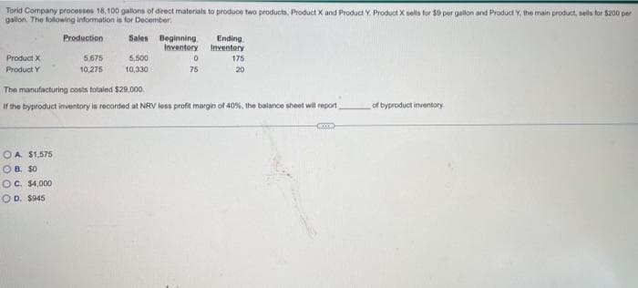 Torid Company processes 18, 100 gallons of direct materials to produce two products, Product X and Product Y. Product X sells for $0 per gallon and Product Y, the main product, sells for $200 per
gallon. The following information is for December
Sales
Product X
Product Y
Production
OA. $1,575
OB. $0
OC. $4,000
COD. $945
5,675
10,275
5,500
10,330
Ending
Beginning
Inventory Inventory
0
75
175
20
The manufacturing costs totaled $29,000.
If the byproduct inventory is recorded at NRV less profit margin of 40%, the balance sheet will report
(x)
of byproduct inventory