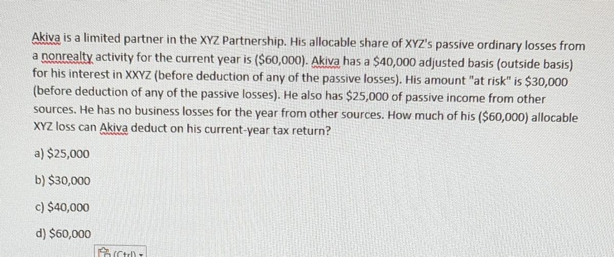 wwwww
Akiva is a limited partner in the XYZ Partnership. His allocable share of XYZ's passive ordinary losses from
a nonrealty activity for the current year is ($60,000). Akiva has a $40,000 adjusted basis (outside basis)
for his interest in XXYZ (before deduction of any of the passive losses). His amount "at risk" is $30,000
(before deduction of any of the passive losses). He also has $25,000 of passive income from other
sources. He has no business losses for the year from other sources. How much of his ($60,000) allocable
XYZ loss can Akiva deduct on his current-year tax return?
a) $25,000
b) $30,000
c) $40,000
d) $60,000
Fut