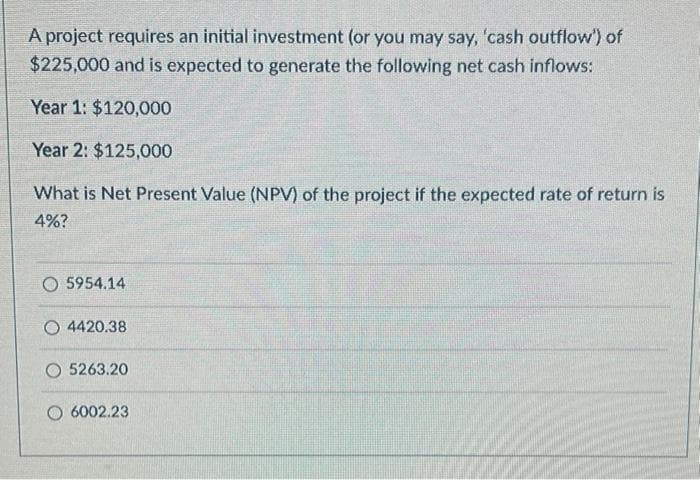 A project requires an initial investment (or you may say, 'cash outflow") of
$225,000 and is expected to generate the following net cash inflows:
Year 1: $120,000
Year 2: $125,000
What is Net Present Value (NPV) of the project if the expected rate of return is
4%?
O 5954.14
O 4420.38
O 5263.20
6002.23