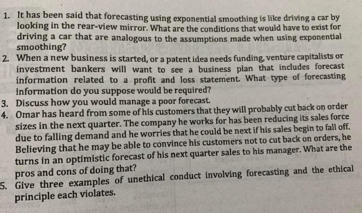 1. It has been said that forecasting using exponential smoothing is like driving a car by
looking in the rear-view mirror. What are the conditions that would have to exist for
driving a car that are analogous to the assumptions made when using exponential
smoothing?
2. When a new business is started, or a patent idea needs funding, venture capitalists or
investment bankers will want to see a business plan that includes forecast
information related to a profit and loss statement. What type of forecasting
information do you suppose would be required?
3. Discuss how you would manage a poor forecast.
4. Omar has heard from some of his customers that they will probably cut back on order
sizes in the next quarter. The company he works for has been reducing its sales force
due to falling demand and he worries that he could be next if his sales begin to fall off.
Believing that he may be able to convince his customers not to cut back on orders, he
turns in an optimistic forecast of his next quarter sales to his manager. What are the
pros and cons of doing that?
5. Give three examples of unethical conduct involving forecasting and the ethical
principle each violates.
